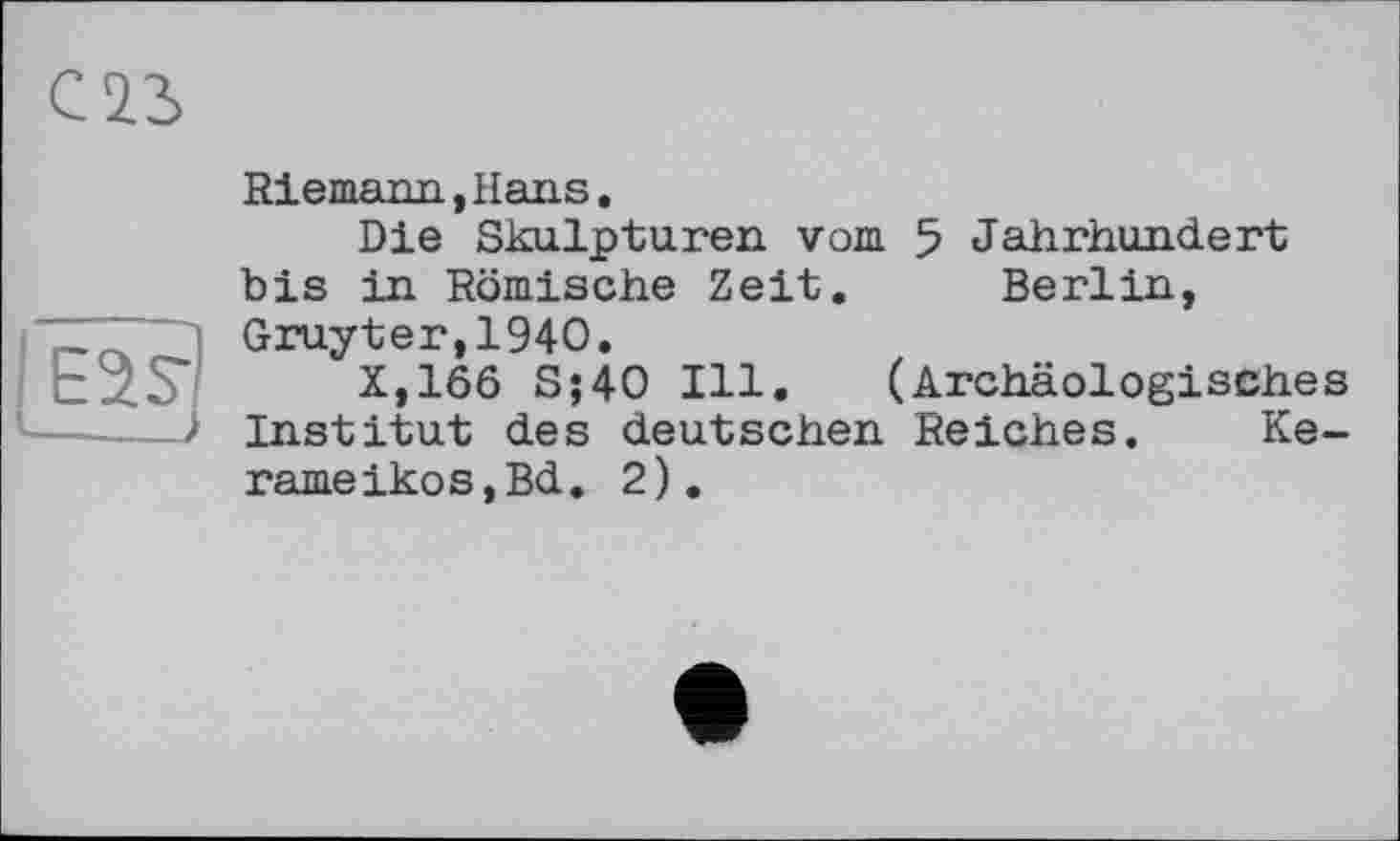 ﻿Ë2?l
—__>
Riemann, Hans.
Die Skulpturen vom 5 Jahrhundert bis in Römische Zeit. Berlin, Gruyter,1940.
X,166 S;40 Ill. (Archäologisches Institut des deutschen Reiches. Ke-rameikos,Bd. 2).